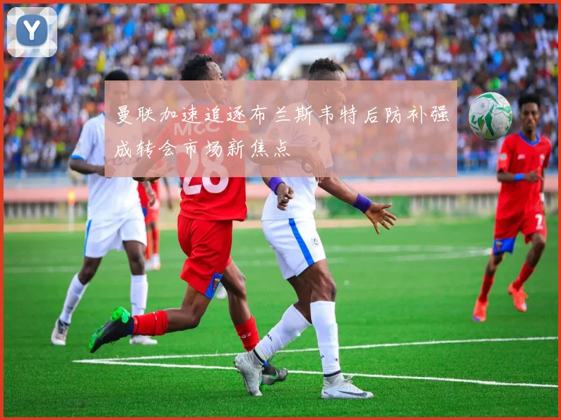 曼联加速追逐布兰斯韦特后防补强成转会市场新焦点
