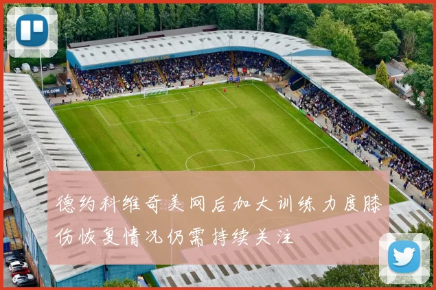 德约科维奇美网后加大训练力度膝伤恢复情况仍需持续关注