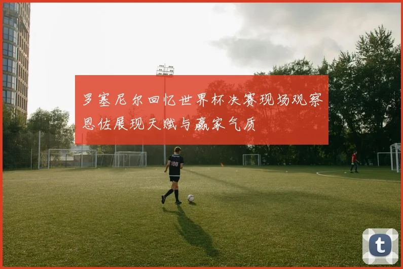 罗塞尼尔回忆世界杯决赛现场观察恩佐展现天赋与赢家气质