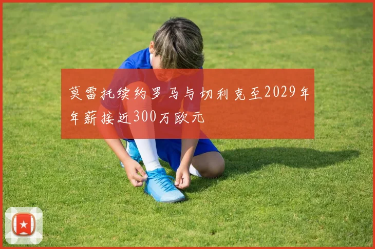 莫雷托续约罗马与切利克至2029年年薪接近300万欧元