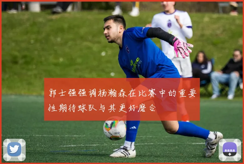 郭士强强调杨瀚森在比赛中的重要性期待球队与其更好磨合