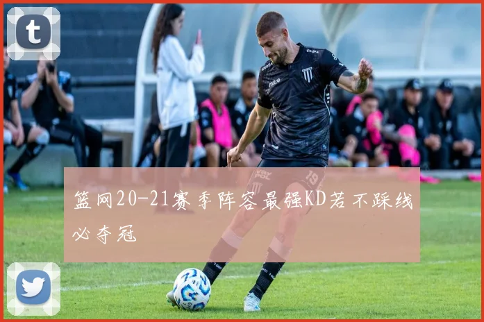 篮网20-21赛季阵容最强KD若不踩线必夺冠