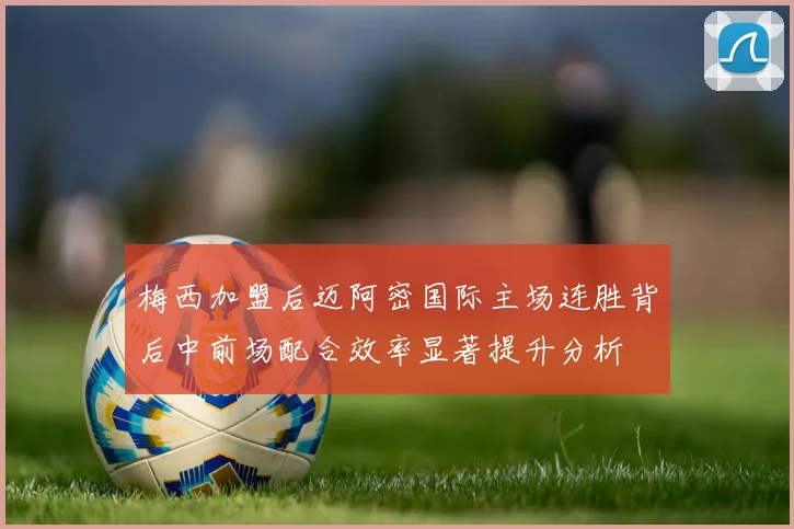 梅西加盟后迈阿密国际主场连胜背后中前场配合效率显著提升分析