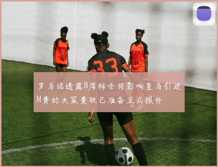 罗马诺透露B席转会将影响皇马引进M费的决策曼联已准备正式报价