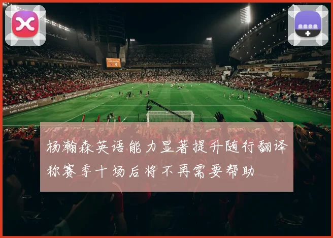 杨瀚森英语能力显著提升随行翻译称赛季十场后将不再需要帮助