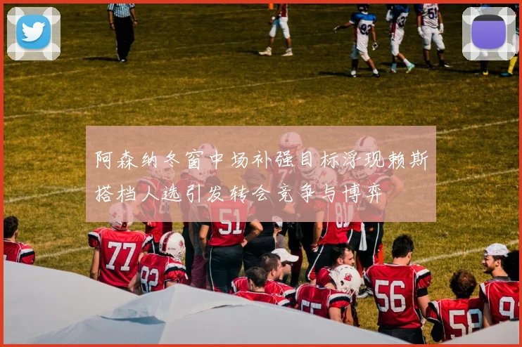 阿森纳冬窗中场补强目标浮现赖斯搭档人选引发转会竞争与博弈