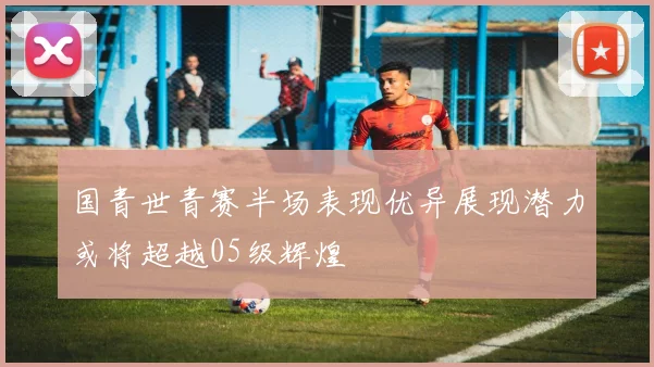 国青世青赛半场表现优异展现潜力或将超越05级辉煌