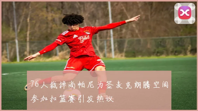 76人裁掉尚帕尼为签麦克朗腾空间参加扣篮赛引发热议