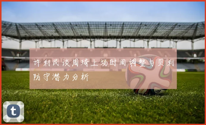 许利民谈周琦上场时间调整与贝利防守潜力分析