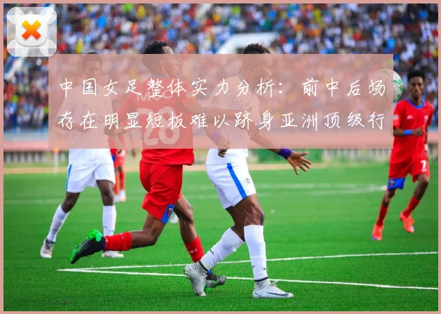 中国女足整体实力分析：前中后场存在明显短板难以跻身亚洲顶级行列