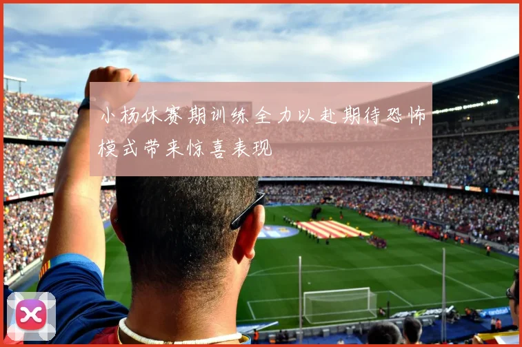 小杨休赛期训练全力以赴期待恐怖模式带来惊喜表现