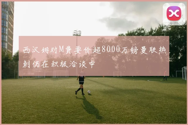 西汉姆对M费要价超8000万镑曼联热刺仍在积极洽谈中