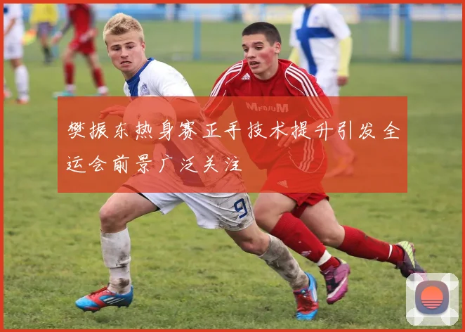 樊振东热身赛正手技术提升引发全运会前景广泛关注