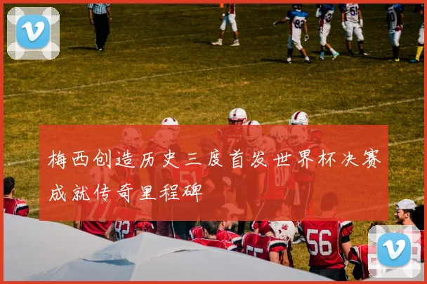 梅西创造历史三度首发世界杯决赛成就传奇里程碑