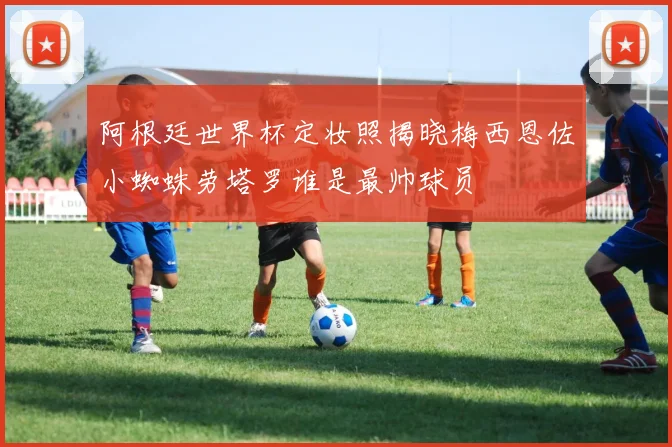阿根廷世界杯定妆照揭晓梅西恩佐小蜘蛛劳塔罗谁是最帅球员