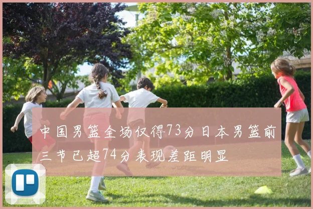 中国男篮全场仅得73分日本男篮前三节已超74分表现差距明显