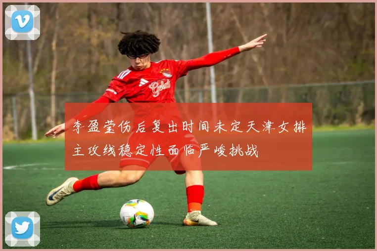 李盈莹伤后复出时间未定天津女排主攻线稳定性面临严峻挑战