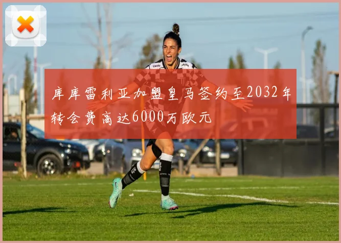 库库雷利亚加盟皇马签约至2032年转会费高达6000万欧元
