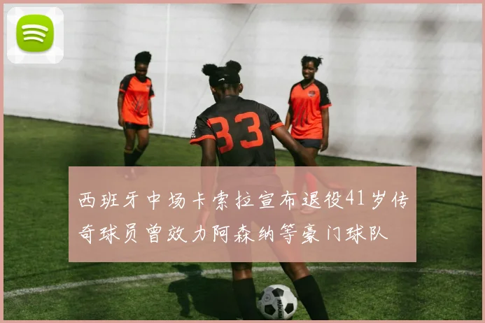西班牙中场卡索拉宣布退役41岁传奇球员曾效力阿森纳等豪门球队