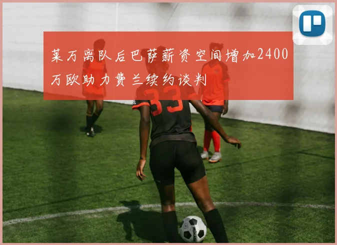莱万离队后巴萨薪资空间增加2400万欧助力费兰续约谈判