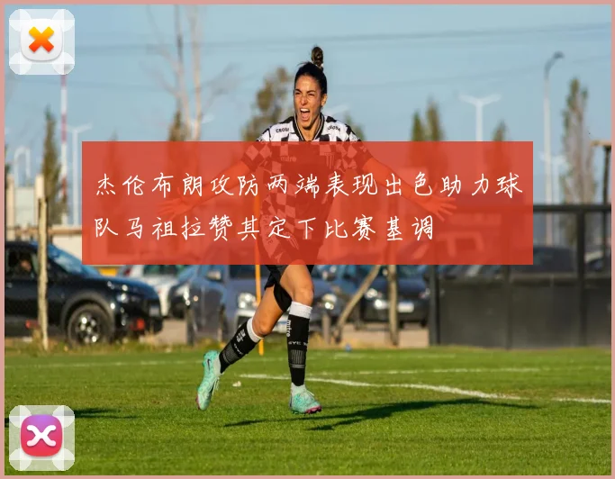 杰伦布朗攻防两端表现出色助力球队马祖拉赞其定下比赛基调