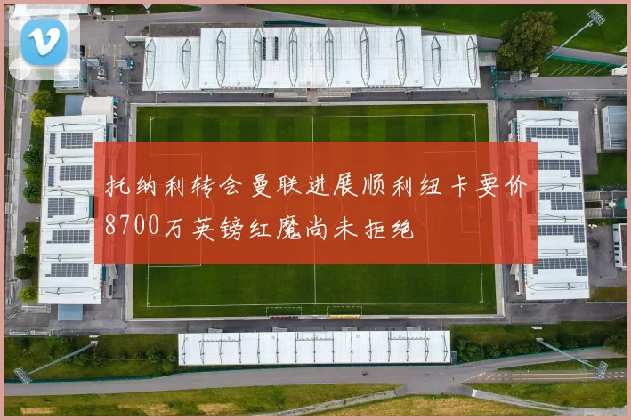 托纳利转会曼联进展顺利纽卡要价8700万英镑红魔尚未拒绝